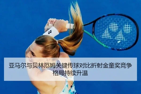 亚马尔与贝林厄姆关键传球对比折射金童奖竞争格局持续升温